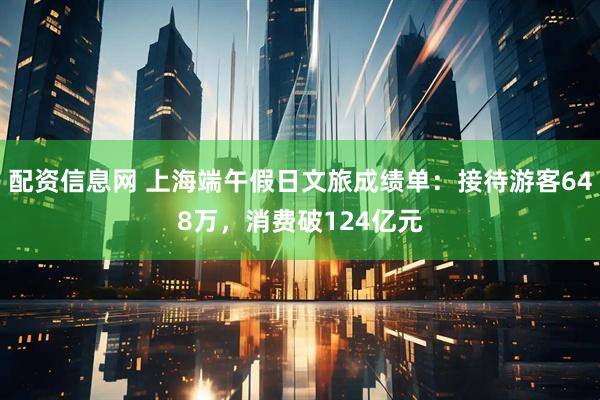 配资信息网 上海端午假日文旅成绩单：接待游客648万，消费破124亿元