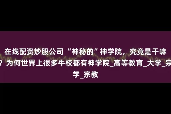 在线配资炒股公司 “神秘的”神学院，究竟是干嘛的？为何世界上很多牛校都有神学院_高等教育_大学_宗教
