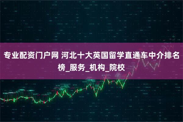 专业配资门户网 河北十大英国留学直通车中介排名榜_服务_机构_院校