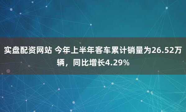 实盘配资网站 今年上半年客车累计销量为26.52万辆，同比增长4.29%