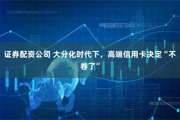 证券配资公司 大分化时代下，高端信用卡决定“不卷了”