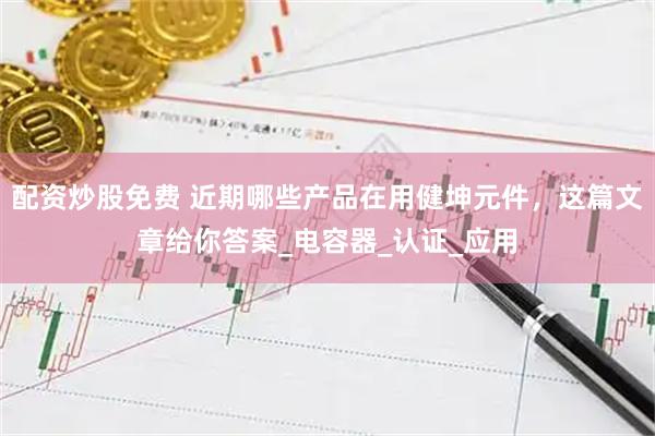 配资炒股免费 近期哪些产品在用健坤元件，这篇文章给你答案_电容器_认证_应用