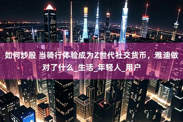 如何炒股 当骑行体验成为Z世代社交货币，雅迪做对了什么_生活_年轻人_用户