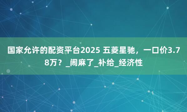 国家允许的配资平台2025 五菱星驰，一口价3.78万？_闹麻了_补给_经济性