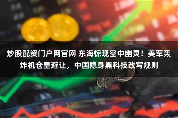 炒股配资门户网官网 东海惊现空中幽灵！美军轰炸机仓皇避让，中国隐身黑科技改写规则