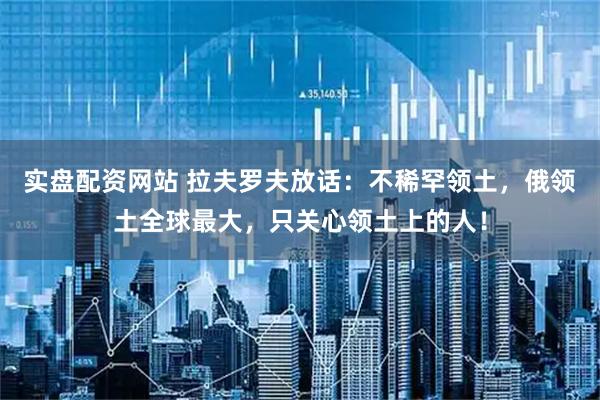 实盘配资网站 拉夫罗夫放话：不稀罕领土，俄领土全球最大，只关心领土上的人！