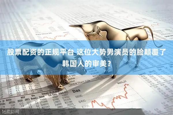 股票配资的正规平台 这位大势男演员的脸颠覆了韩国人的审美？
