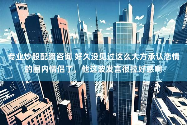 专业炒股配资咨询 好久没见过这么大方承认恋情的圈内情侣了，他这波发言很拉好感啊