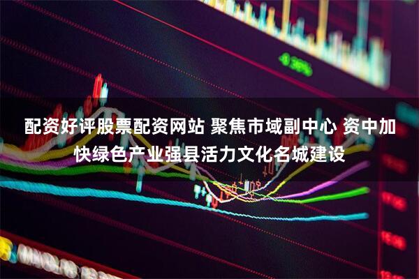 配资好评股票配资网站 聚焦市域副中心 资中加快绿色产业强县活力文化名城建设