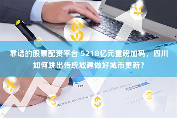 靠谱的股票配资平台 5218亿元重磅加码，四川如何跳出传统城建做好城市更新？